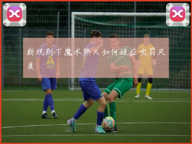 新规则下魔术热火如何适应吹罚尺度