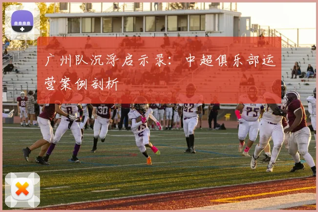 广州队沉浮启示录：中超俱乐部运营案例剖析
