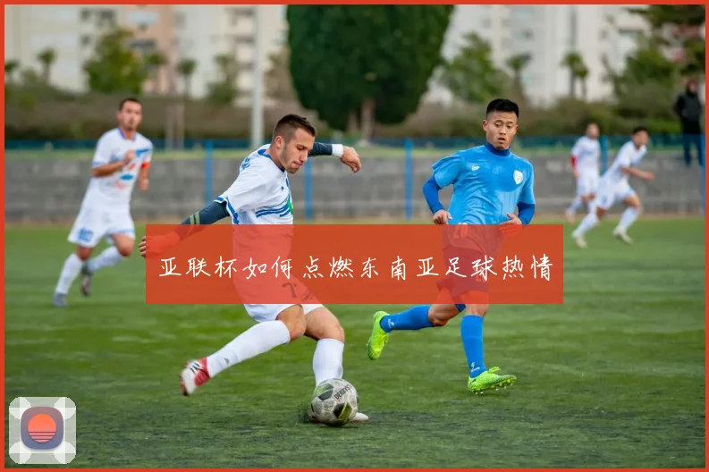 亚联杯如何点燃东南亚足球热情