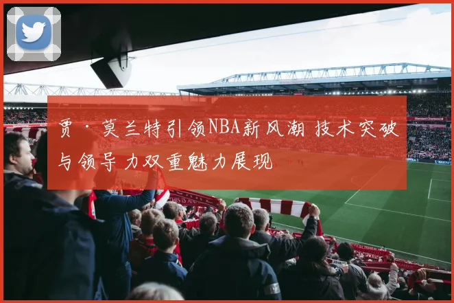 贾·莫兰特引领NBA新风潮 技术突破与领导力双重魅力展现