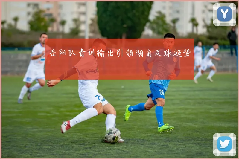 岳阳队青训输出引领湖南足球趋势