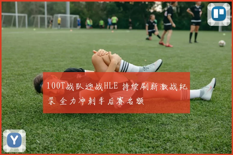 100T战队迎战HLE 持续刷新激战纪录 全力冲刺季后赛名额
