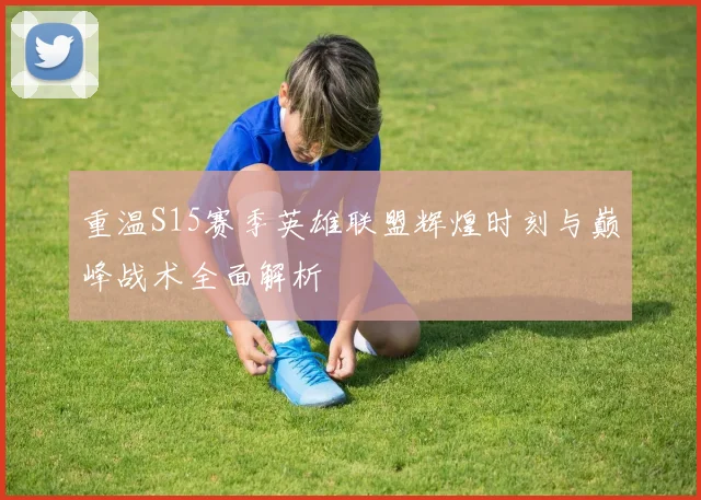 重温S15赛季英雄联盟辉煌时刻与巅峰战术全面解析