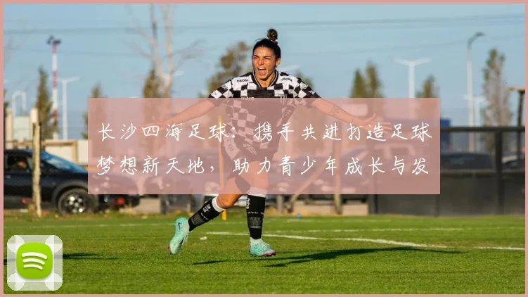 长沙四海足球：携手共进打造足球梦想新天地，助力青少年成长与发展