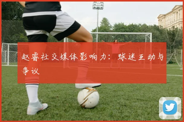 赵睿社交媒体影响力：球迷互动与争议