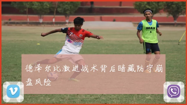 德泽尔比激进战术背后暗藏防守崩盘风险