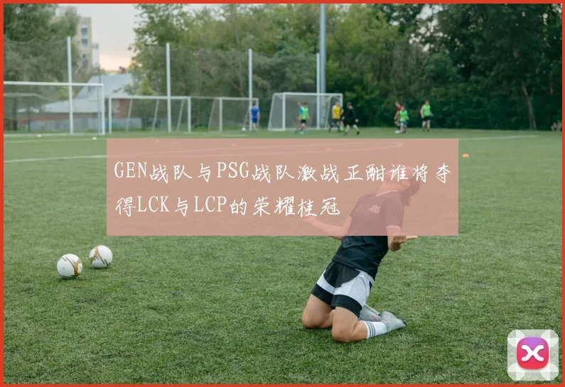 GEN战队与PSG战队激战正酣谁将夺得LCK与LCP的荣耀桂冠