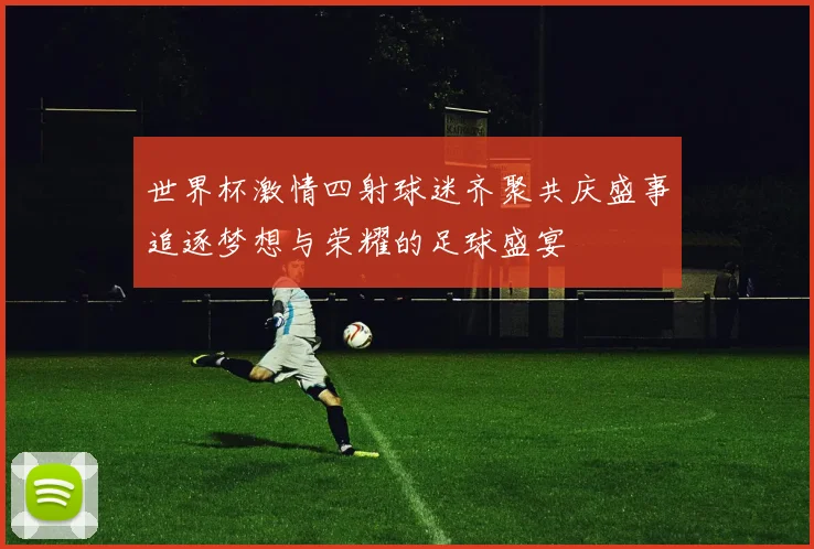 世界杯激情四射球迷齐聚共庆盛事追逐梦想与荣耀的足球盛宴
