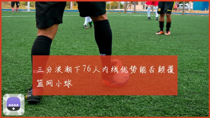 三分浪潮下76人内线优势能否颠覆篮网小球