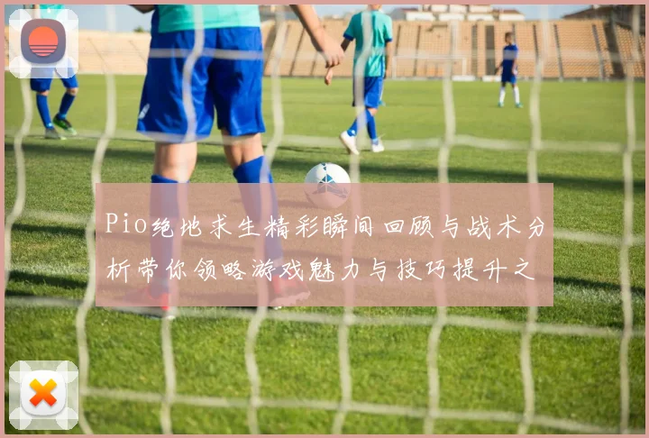 Pio绝地求生精彩瞬间回顾与战术分析带你领略游戏魅力与技巧提升之路