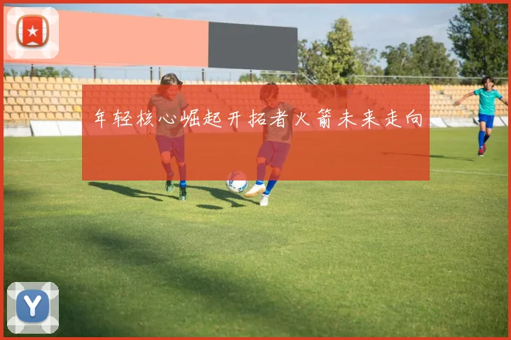 年轻核心崛起开拓者火箭未来走向