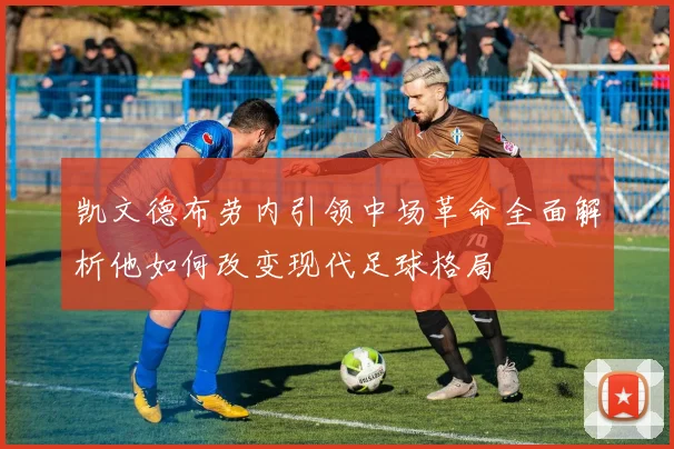 凯文德布劳内引领中场革命全面解析他如何改变现代足球格局